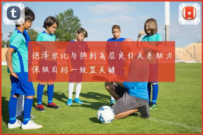 德泽尔比与热刺高层良好关系助力保级目标一致显关键