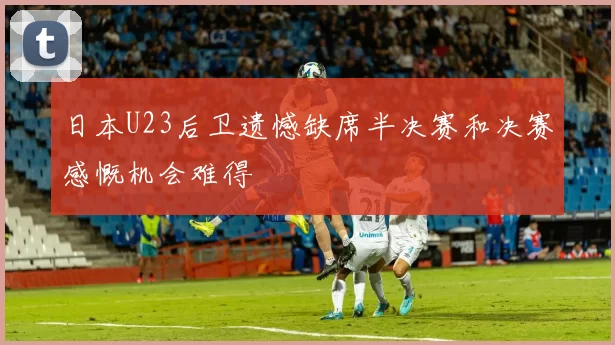 日本U23后卫遗憾缺席半决赛和决赛感慨机会难得