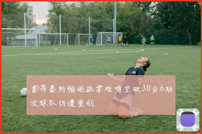 基昂泰约翰逊孤掌难鸣空砍30分6助攻球队仍遭重创