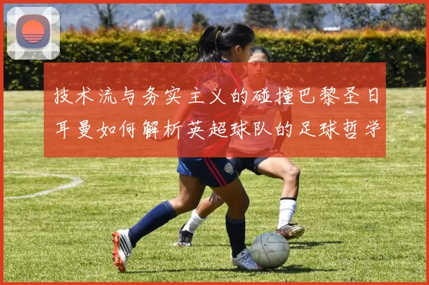 技术流与务实主义的碰撞巴黎圣日耳曼如何解析英超球队的足球哲学