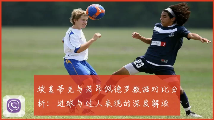 埃基蒂克与若昂佩德罗数据对比分析：进球与过人表现的深度解读