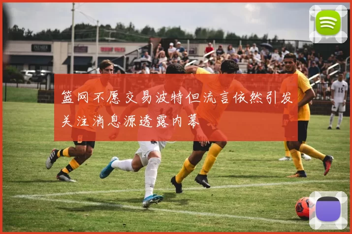 篮网不愿交易波特但流言依然引发关注消息源透露内幕