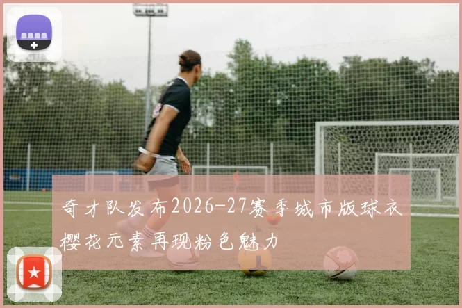 奇才队发布2026-27赛季城市版球衣樱花元素再现粉色魅力