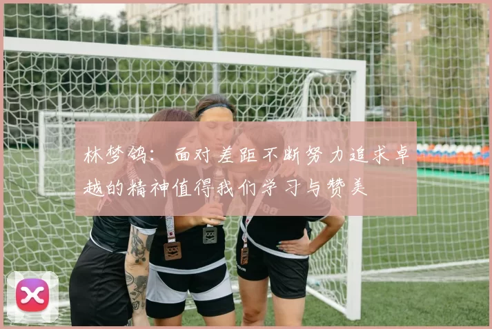 林梦鸽：面对差距不断努力追求卓越的精神值得我们学习与赞美