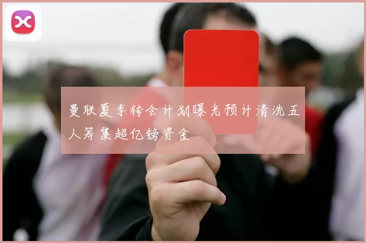 曼联夏季转会计划曝光预计清洗五人筹集超亿镑资金