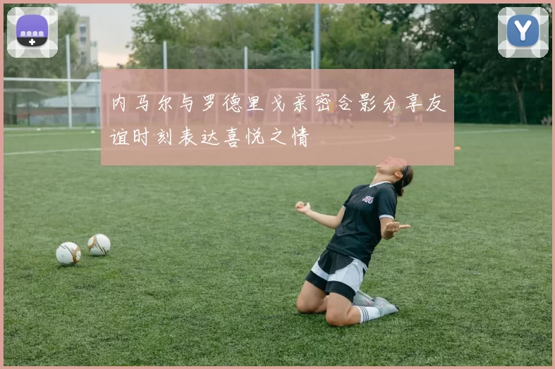 内马尔与罗德里戈亲密合影分享友谊时刻表达喜悦之情