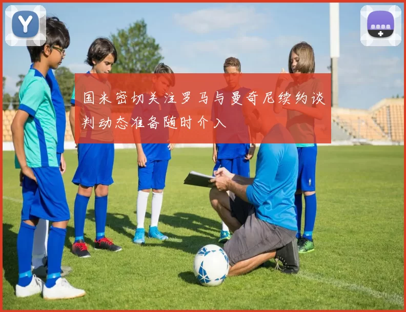 国米密切关注罗马与曼奇尼续约谈判动态准备随时介入