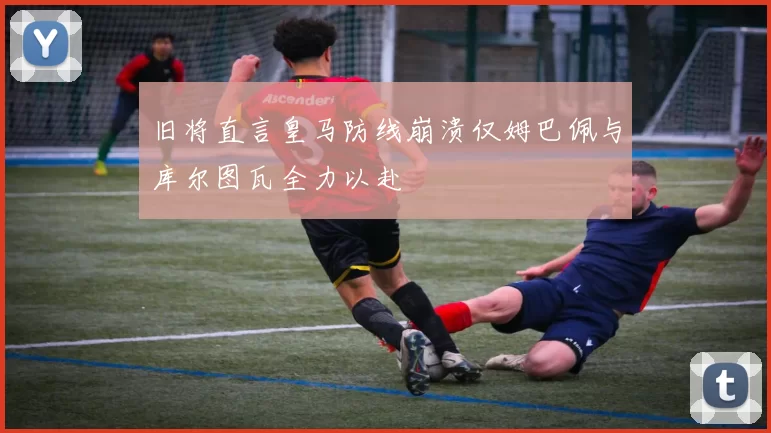 旧将直言皇马防线崩溃仅姆巴佩与库尔图瓦全力以赴