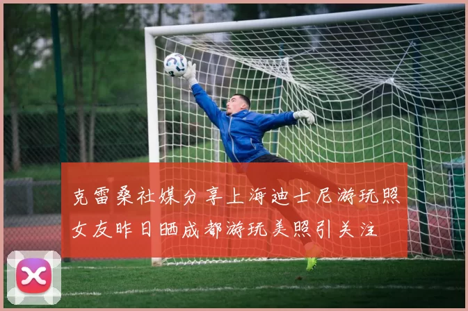 克雷桑社媒分享上海迪士尼游玩照女友昨日晒成都游玩美照引关注