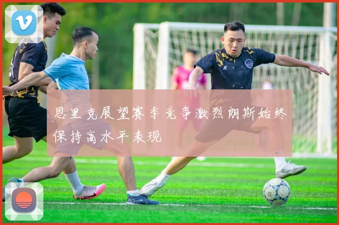 恩里克展望赛季竞争激烈朗斯始终保持高水平表现