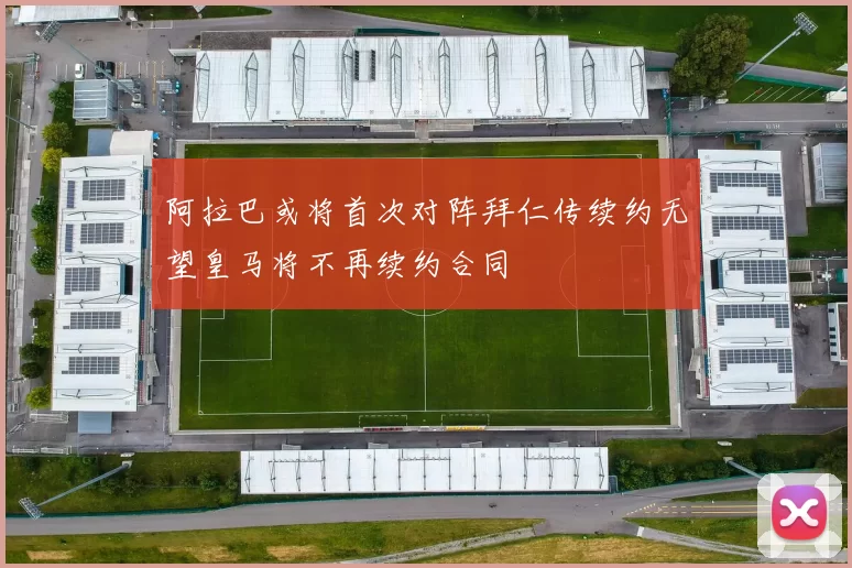 阿拉巴或将首次对阵拜仁传续约无望皇马将不再续约合同