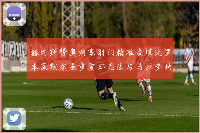 赫内斯赞奥利塞射门精准度堪比罗本莱默尔虽重要却无法与马拉多纳相提并论