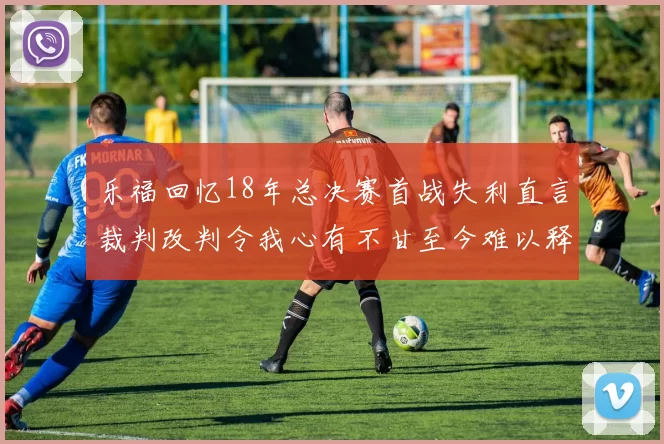 乐福回忆18年总决赛首战失利直言裁判改判令我心有不甘至今难以释怀