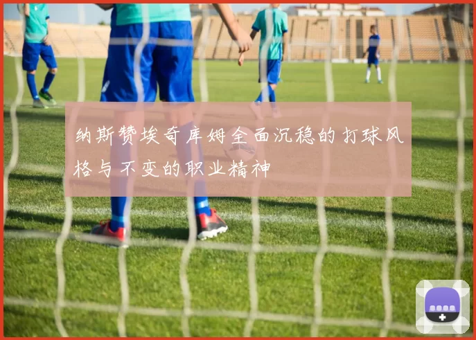 纳斯赞埃奇库姆全面沉稳的打球风格与不变的职业精神