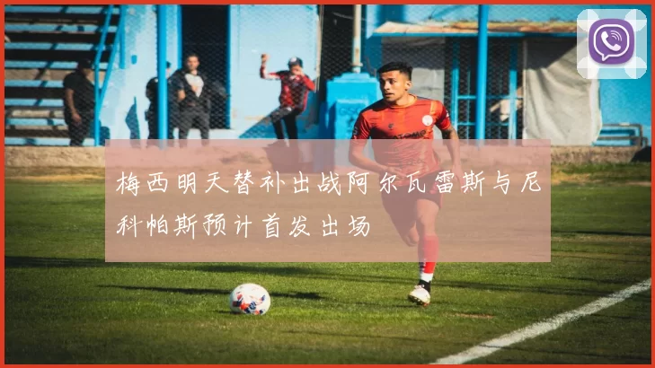 梅西明天替补出战阿尔瓦雷斯与尼科帕斯预计首发出场