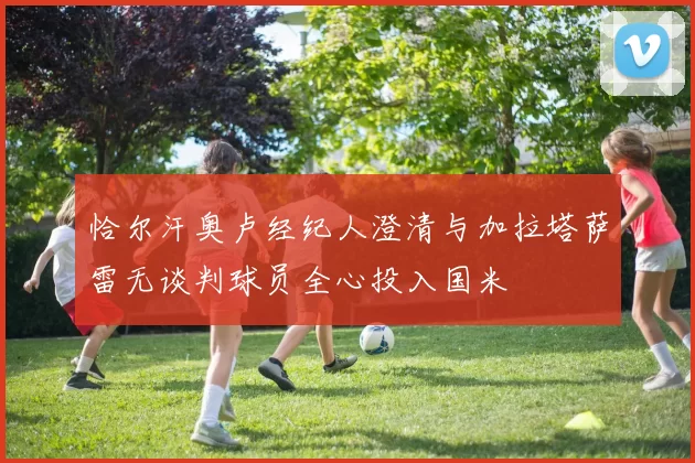 恰尔汗奥卢经纪人澄清与加拉塔萨雷无谈判球员全心投入国米