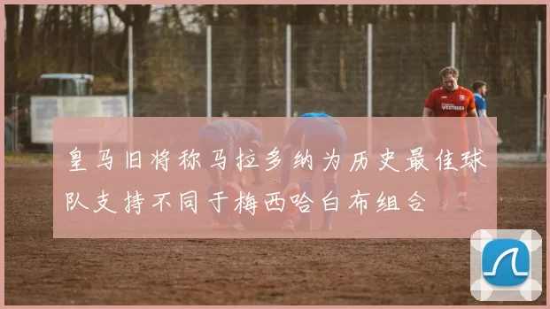 皇马旧将称马拉多纳为历史最佳球队支持不同于梅西哈白布组合