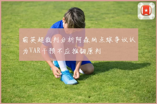 前英超裁判分析阿森纳点球争议认为VAR干预不应推翻原判