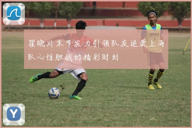 翟晓川末节发力引领队友逆袭上海队心惊胆战的精彩时刻
