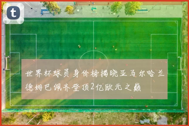 世界杯球员身价榜揭晓亚马尔哈兰德姆巴佩齐登顶2亿欧元之巅
